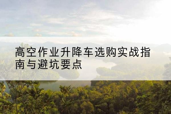 东城区升降车怎么选-高空作业升降车选购实战指南与避坑要点