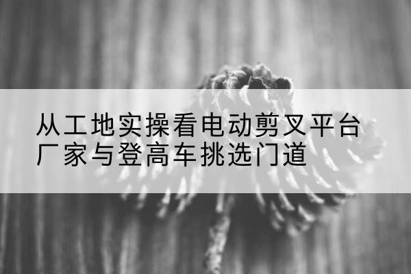 东城区电动剪叉升降平台厂家-从工地实操看电动剪叉平台厂家与登高车挑选门道