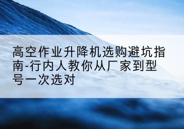 东城区升降平台厂家-高空作业升降机选购避坑指南-行内人教你从厂家到型号一次选对