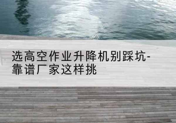 东城区剪叉式升降机厂家-选高空作业升降机别踩坑-靠谱厂家这样挑