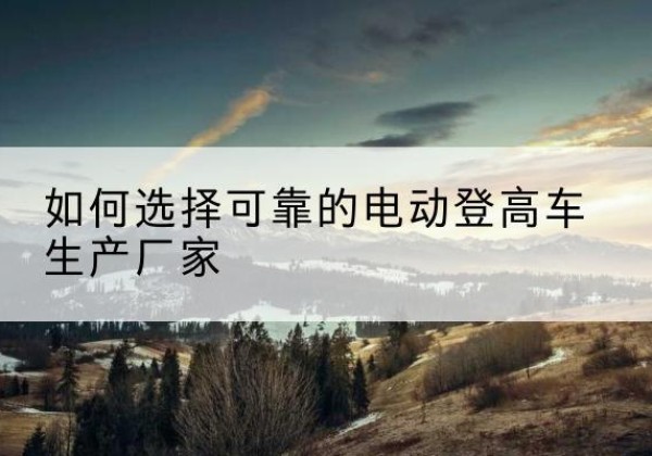 东城区电动登高车厂家-如何选择可靠的电动登高车生产厂家
