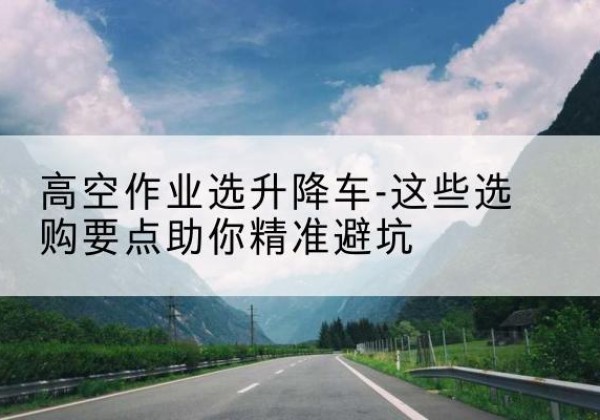 东城区升降车厂家-高空作业选升降车-这些选购要点助你*避坑