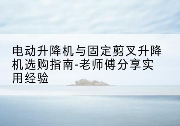 东城区电动升降机怎么选-电动升降机与固定剪叉升降机选购指南-老师傅分享实用经验