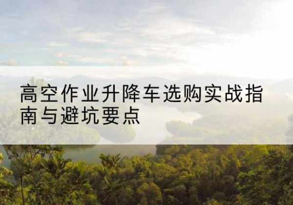 东城区升降车怎么选-高空作业升降车选购实战指南与避坑要点