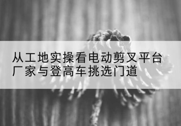 东城区电动剪叉升降平台厂家-从工地实操看电动剪叉平台厂家与登高车挑选门道