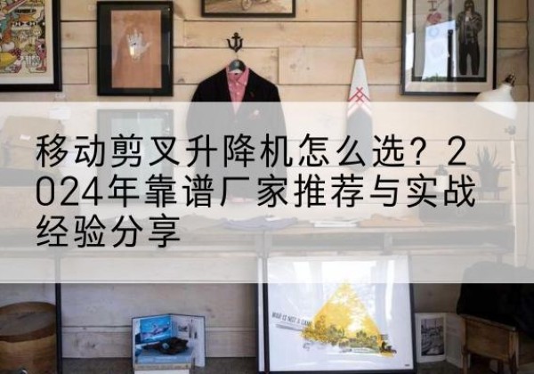 东城区升降平台厂家推荐-移动剪叉升降机怎么选？2024年靠谱厂家推荐与实战经验分享